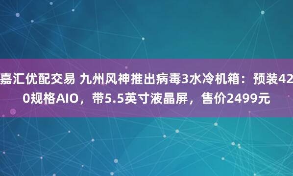 嘉汇优配交易 九州风神推出病毒3水冷机箱：预装420规格AIO，带5.5英寸液晶屏，售价2499元