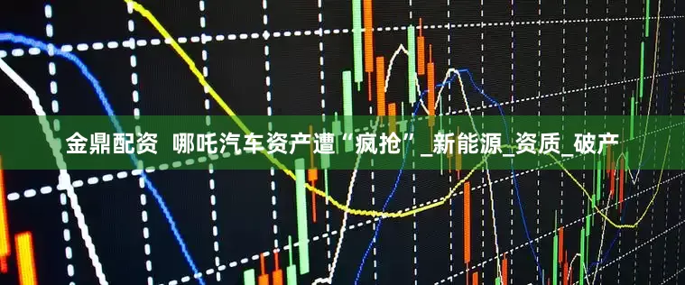 金鼎配资  哪吒汽车资产遭“疯抢”_新能源_资质_破产