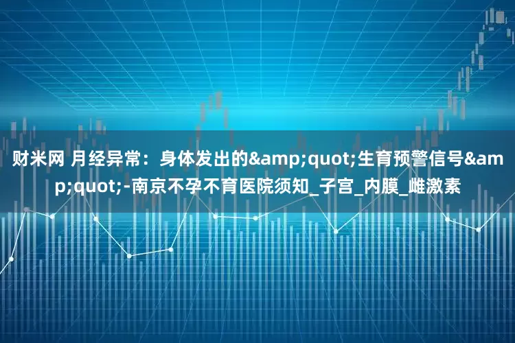财米网 月经异常：身体发出的"生育预警信号"-南京不孕不育医院须知_子宫_内膜_雌激素