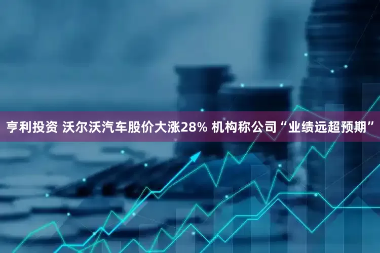 亨利投资 沃尔沃汽车股价大涨28% 机构称公司“业绩远超预期”