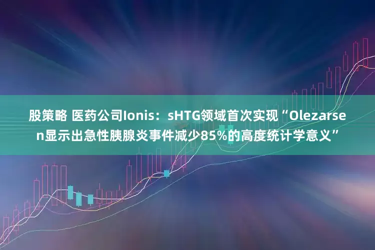 股策略 医药公司Ionis：sHTG领域首次实现“Olezarsen显示出急性胰腺炎事件减少85%的高度统计学意义”