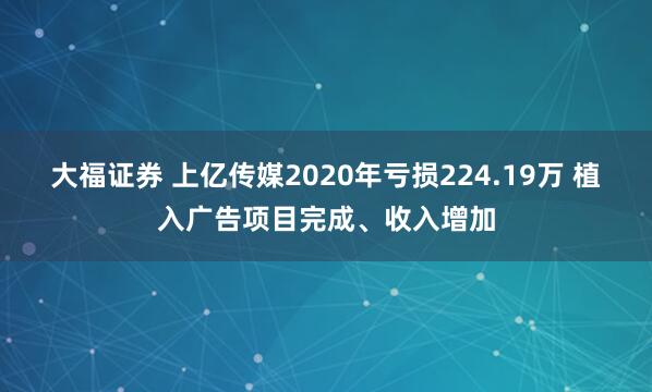 大福证券 上亿传媒2020年亏损224.19万 植入广告项目完成、收入增加