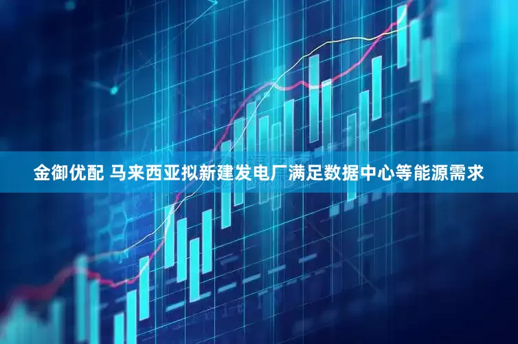 金御优配 马来西亚拟新建发电厂满足数据中心等能源需求