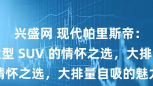 兴盛网 现代帕里斯帝：进口中大型 SUV 的情怀之选，大排量自吸的魅力