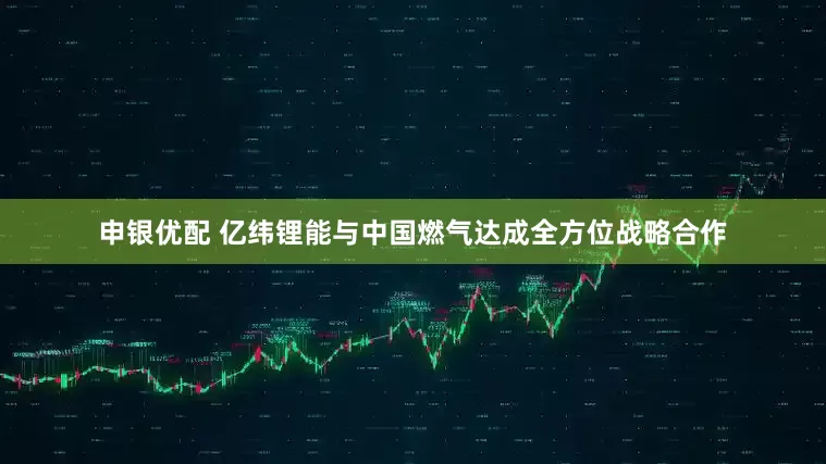 申银优配 亿纬锂能与中国燃气达成全方位战略合作