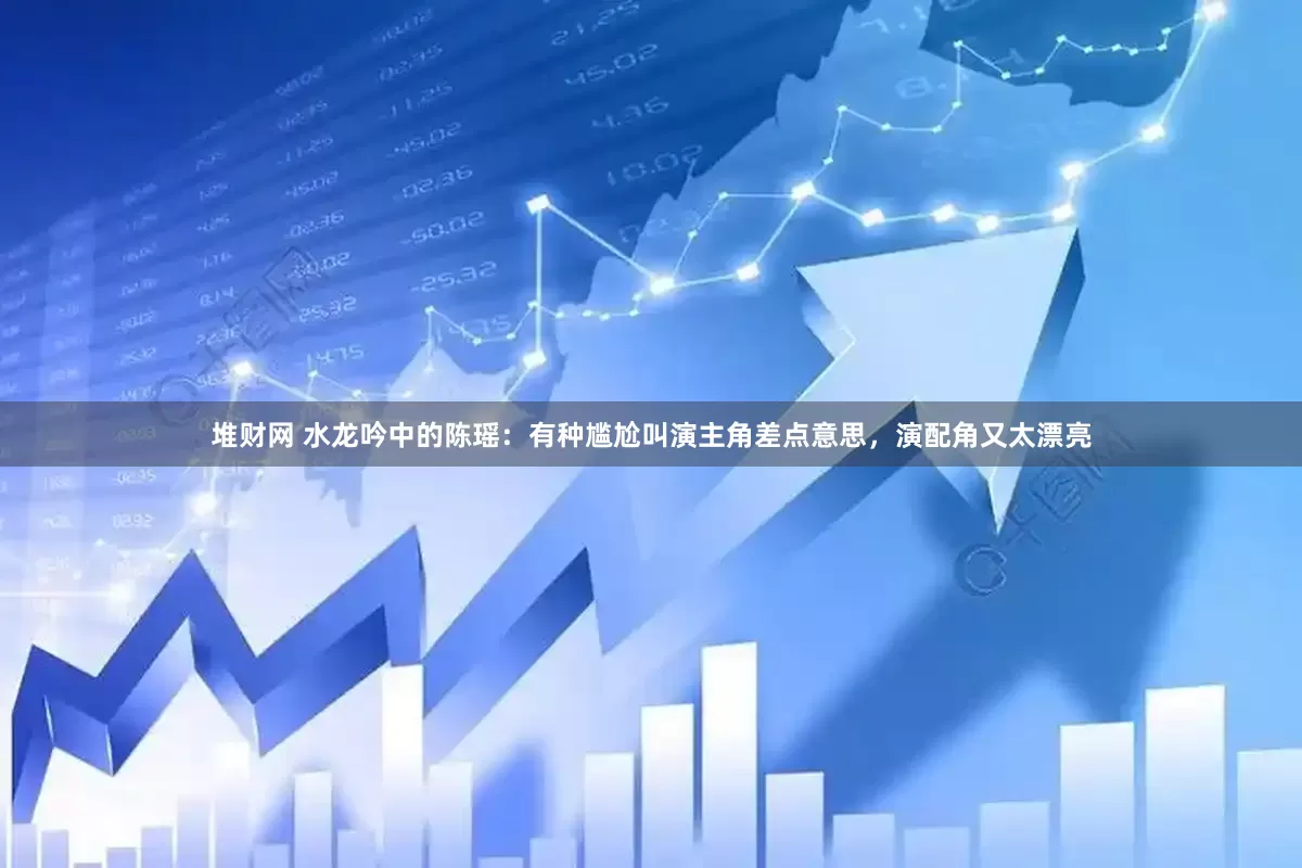 堆财网 水龙吟中的陈瑶：有种尴尬叫演主角差点意思，演配角又太漂亮