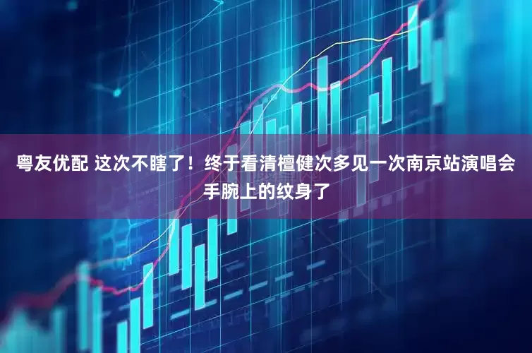 粤友优配 这次不瞎了！终于看清檀健次多见一次南京站演唱会手腕上的纹身了