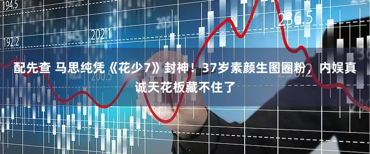 配先查 马思纯凭《花少7》封神！37岁素颜生图圈粉，内娱真诚天花板藏不住了