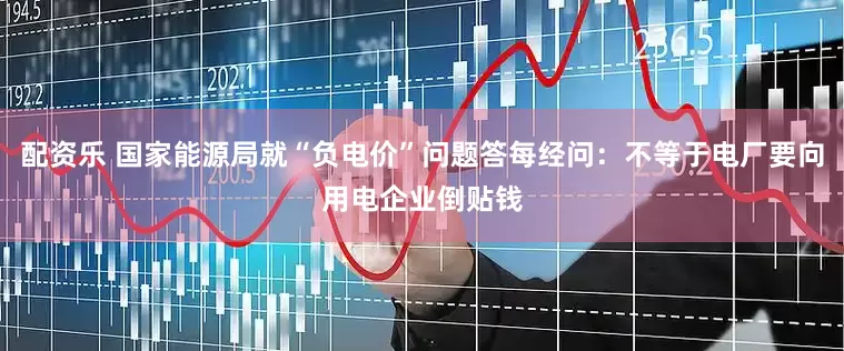 配资乐 国家能源局就“负电价”问题答每经问：不等于电厂要向用电企业倒贴钱