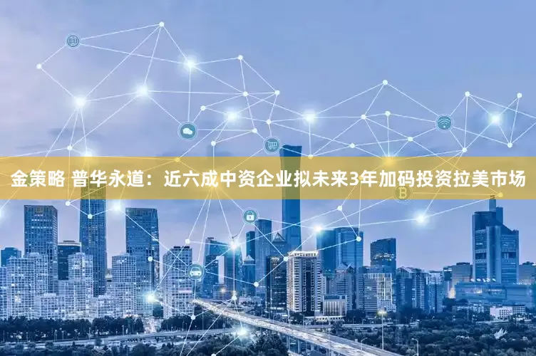 金策略 普华永道：近六成中资企业拟未来3年加码投资拉美市场