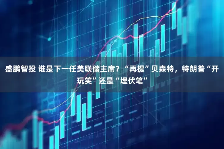 盛鹏智投 谁是下一任美联储主席？“再提”贝森特，特朗普“开玩笑”还是“埋伏笔”